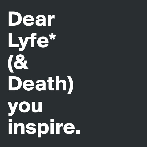 Dear 
Lyfe*
(& 
Death)
you 
inspire.