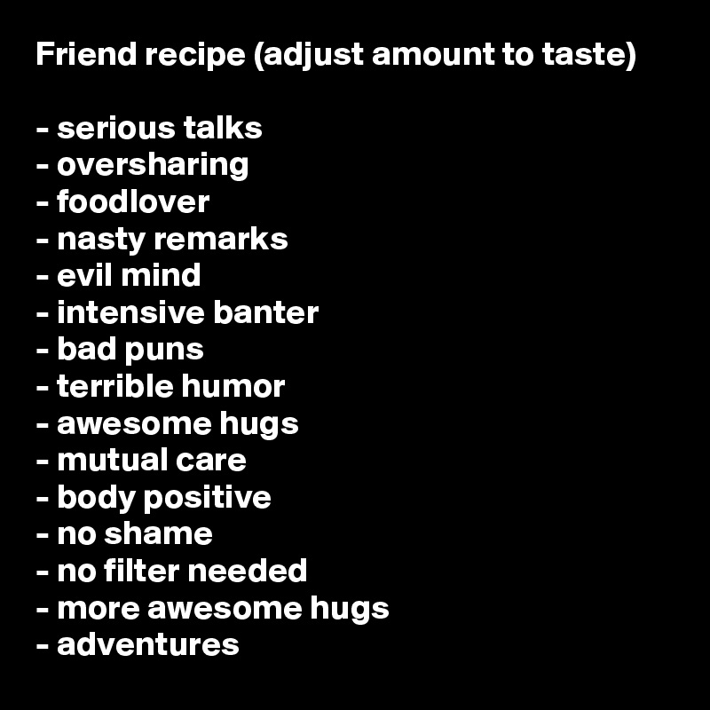 Friend recipe (adjust amount to taste)

- serious talks
- oversharing
- foodlover
- nasty remarks
- evil mind
- intensive banter
- bad puns
- terrible humor
- awesome hugs
- mutual care
- body positive 
- no shame
- no filter needed
- more awesome hugs
- adventures 