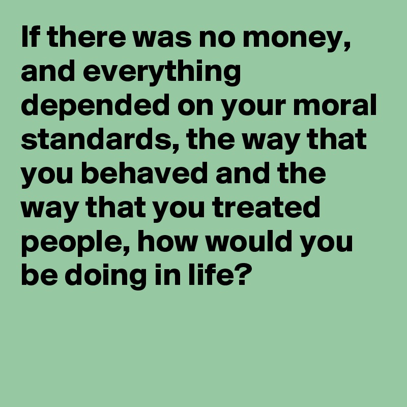 If there was no money, and everything depended on your moral standards, the way that you behaved and the way that you treated people, how would you be doing in life? 

