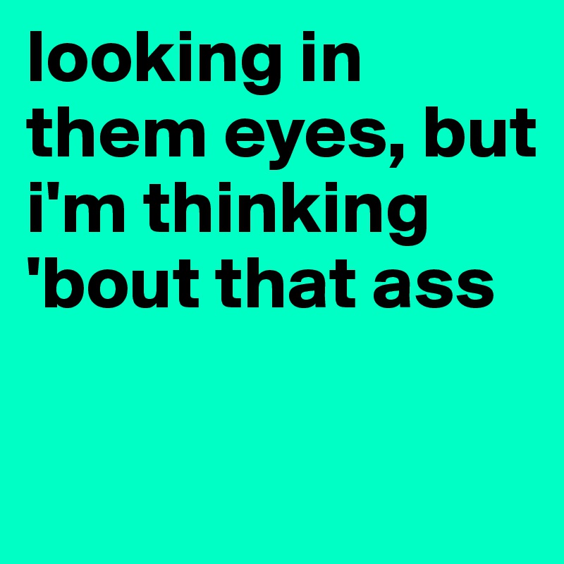 looking in them eyes, but i'm thinking 'bout that ass

