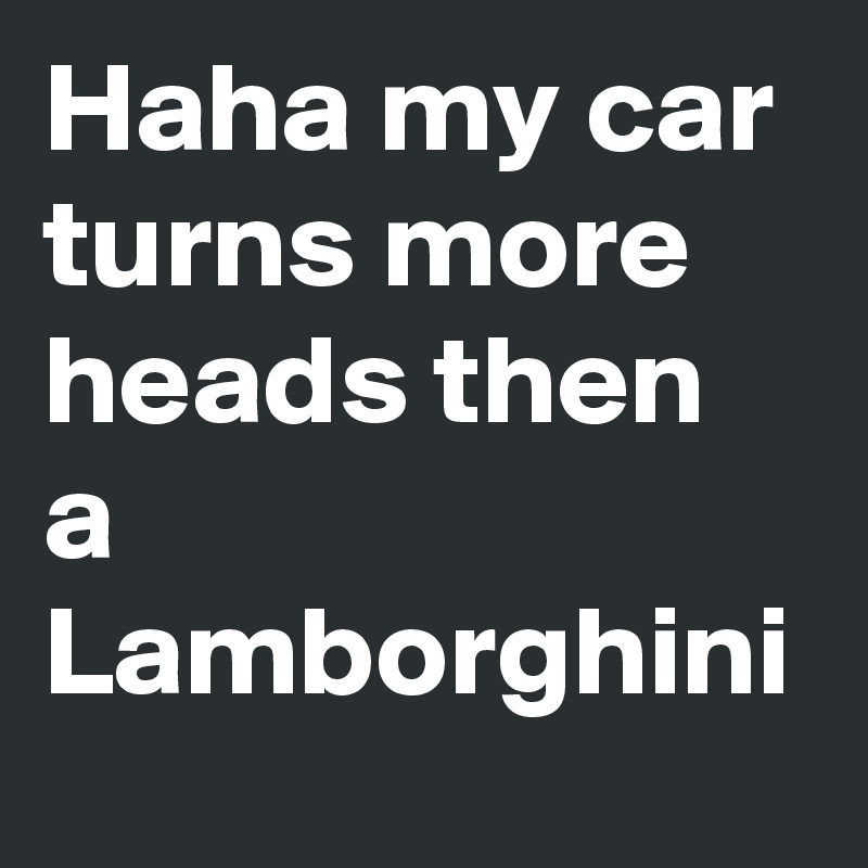 Haha my car turns more heads then a Lamborghini 