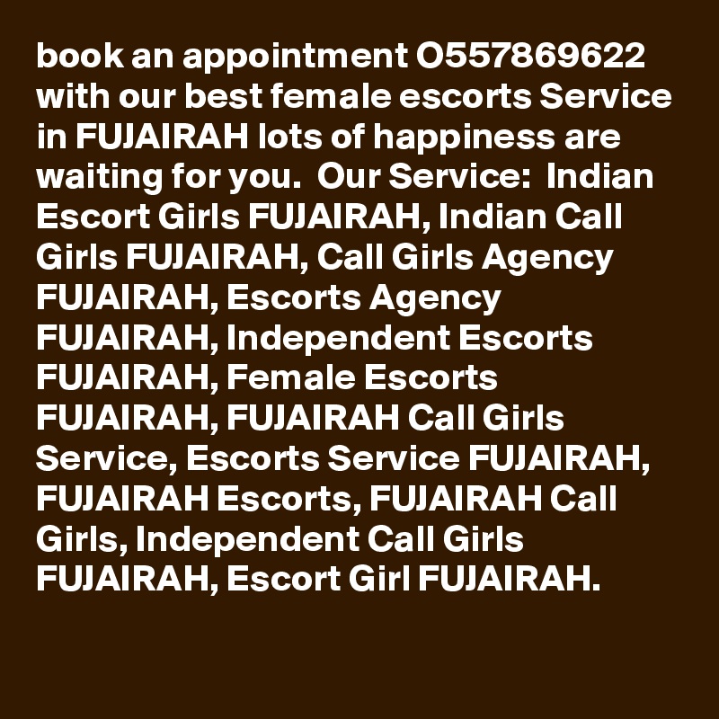 book an appointment O557869622 with our best female escorts Service in FUJAIRAH lots of happiness are waiting for you.  Our Service:  Indian Escort Girls FUJAIRAH, Indian Call Girls FUJAIRAH, Call Girls Agency FUJAIRAH, Escorts Agency FUJAIRAH, Independent Escorts  FUJAIRAH, Female Escorts FUJAIRAH, FUJAIRAH Call Girls Service, Escorts Service FUJAIRAH, FUJAIRAH Escorts, FUJAIRAH Call Girls, Independent Call Girls FUJAIRAH, Escort Girl FUJAIRAH.
