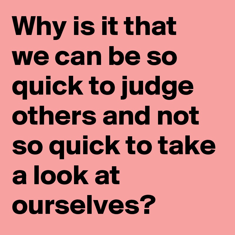 Why is it that we can be so quick to judge others and not so quick to take a look at ourselves?