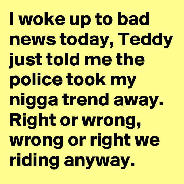 I woke up to bad news today, Teddy just told me the police took my nigga trend away. Right or wrong, wrong or right we riding anyway. 