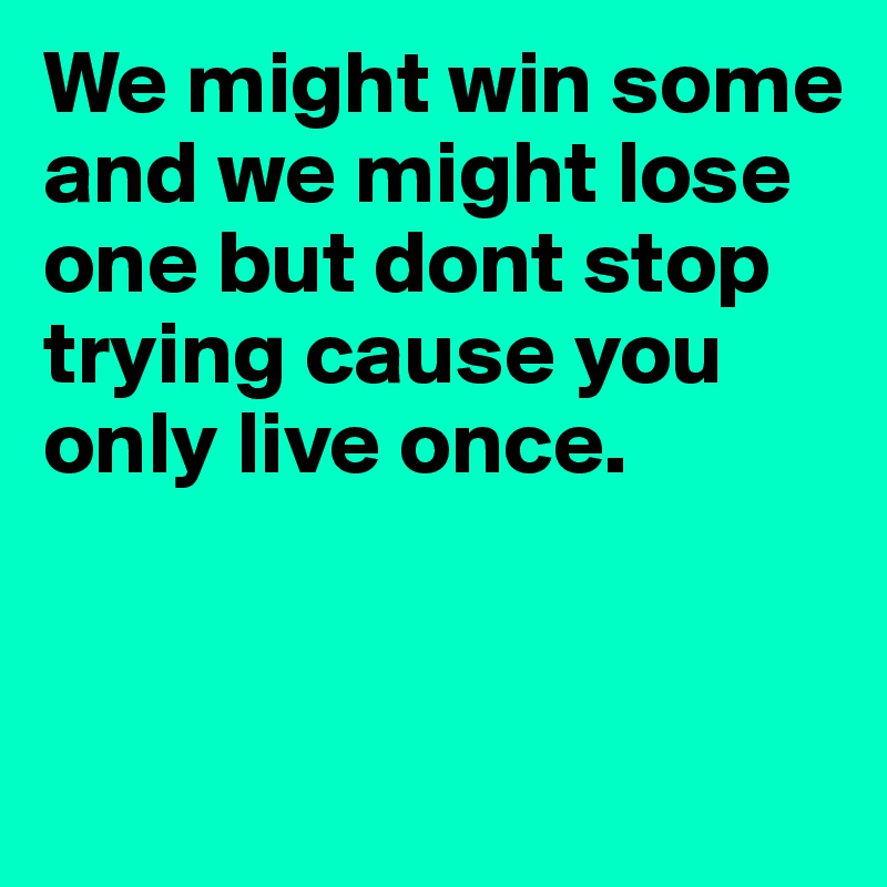 We might win some and we might lose one but dont stop trying cause you only live once.	


