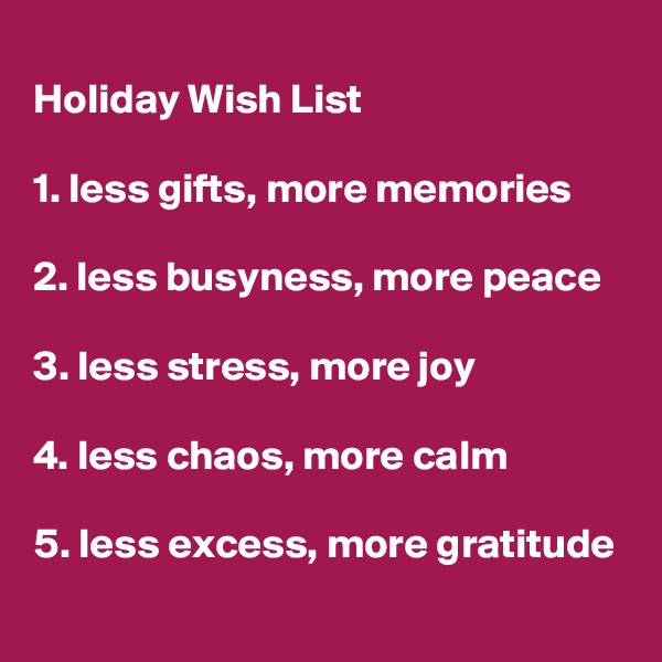 
Holiday Wish List 

1. less gifts, more memories

2. less busyness, more peace

3. less stress, more joy

4. less chaos, more calm

5. less excess, more gratitude 
