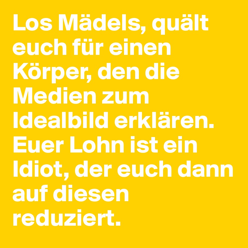 Los Mädels, quält euch für einen Körper, den die Medien zum Idealbild erklären.
Euer Lohn ist ein Idiot, der euch dann auf diesen reduziert.