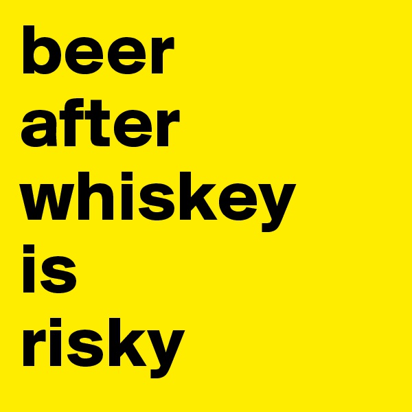beer
after
whiskey
is
risky