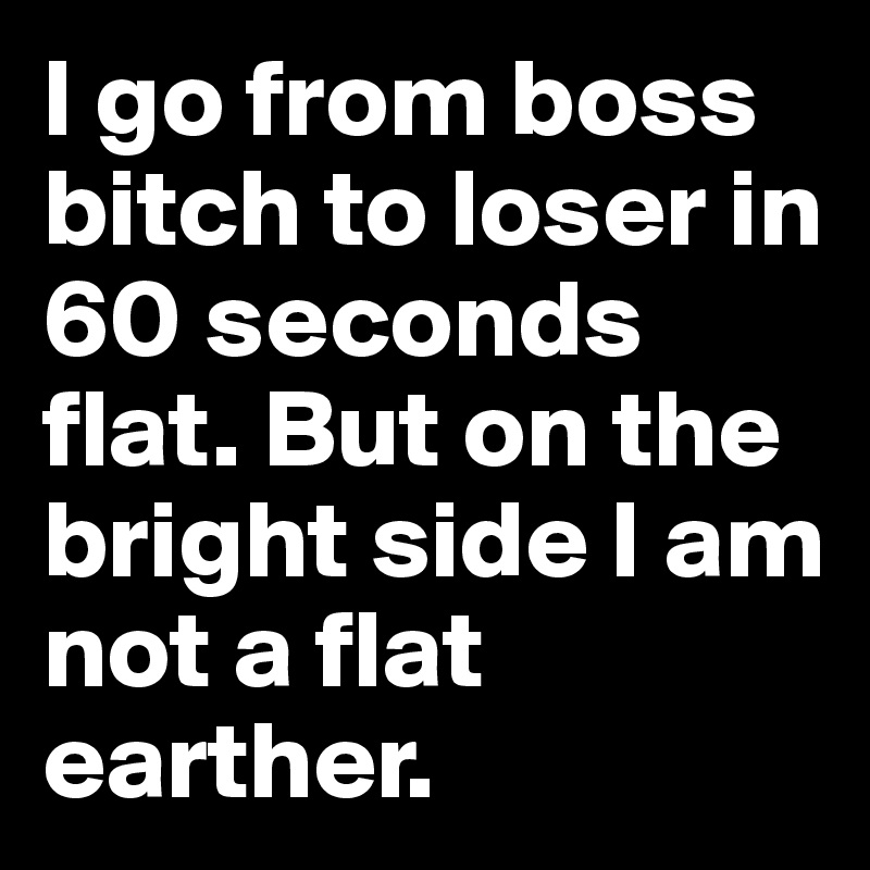 I go from boss bitch to loser in 60 seconds flat. But on the bright side I am not a flat earther.