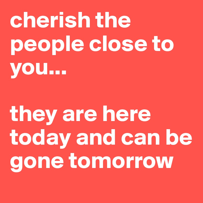 cherish the people close to you...

they are here today and can be gone tomorrow 