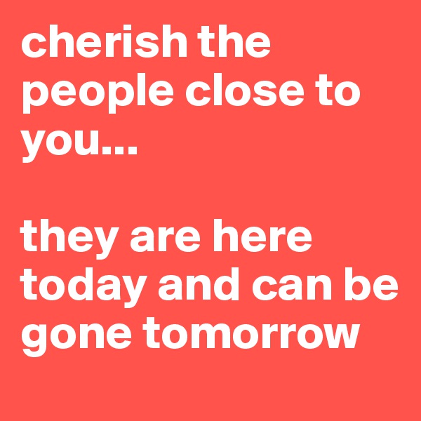 cherish the people close to you...

they are here today and can be gone tomorrow 