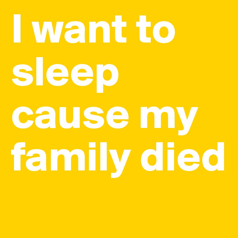 I want to sleep cause my family died