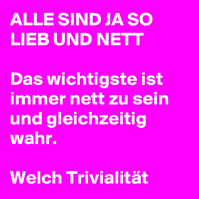 ALLE SIND JA SO LIEB UND NETT 

Das wichtigste ist immer nett zu sein und gleichzeitig wahr.  

Welch Trivialität  