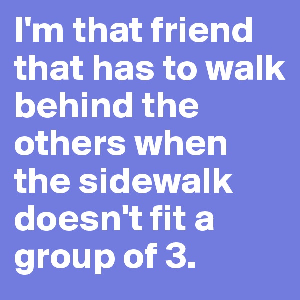 I'm that friend that has to walk behind the others when the sidewalk doesn't fit a group of 3. 