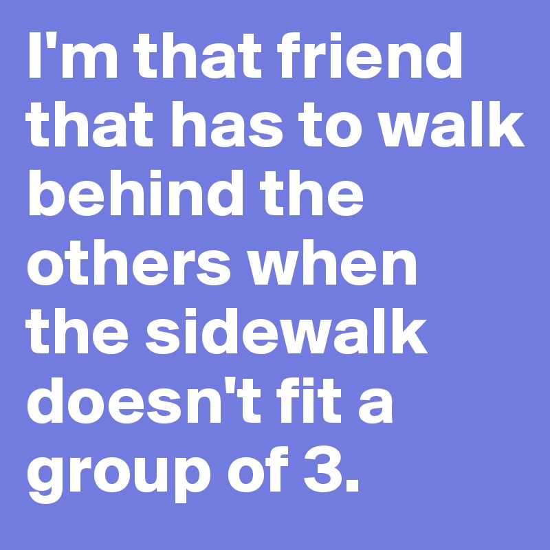 I'm that friend that has to walk behind the others when the sidewalk doesn't fit a group of 3. 