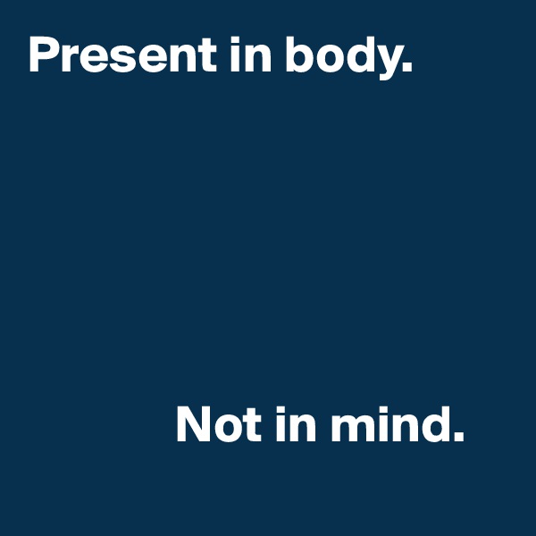Present in body. 






              Not in mind.
