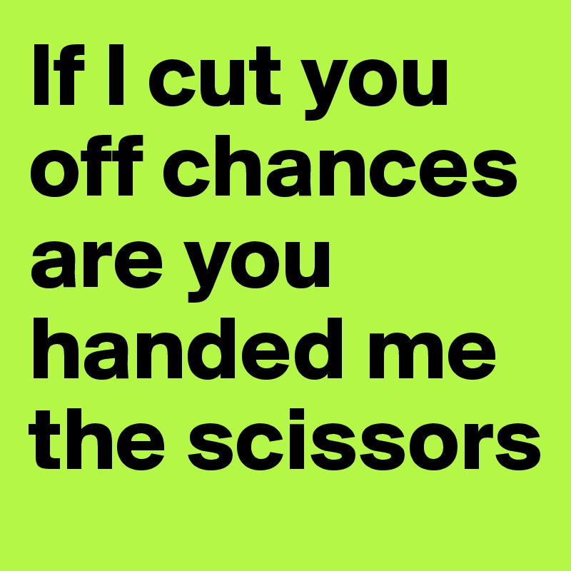 If I cut you off chances are you handed me the scissors 