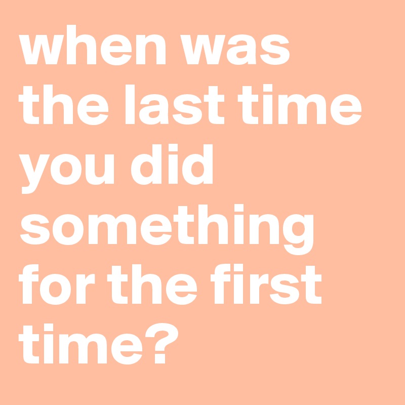 when was the last time you did something for the first time?