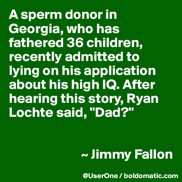 A sperm donor in Georgia, who has fathered 36 children, recently admitted to lying on his application about his high IQ. After hearing this story, Ryan Lochte said, "Dad?"


                          ~ Jimmy Fallon