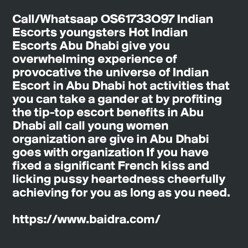 Call/Whatsaap OS61733O97 Indian Escorts youngsters Hot Indian Escorts Abu Dhabi give you overwhelming experience of provocative the universe of Indian Escort in Abu Dhabi hot activities that you can take a gander at by profiting the tip-top escort benefits in Abu Dhabi all call young women organization are give in Abu Dhabi goes with organization If you have fixed a significant French kiss and licking pussy heartedness cheerfully achieving for you as long as you need. 

https://www.baidra.com/