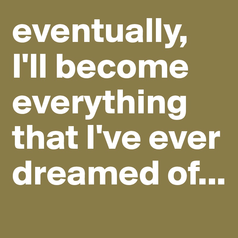 eventually, I'll become everything that I've ever dreamed of...