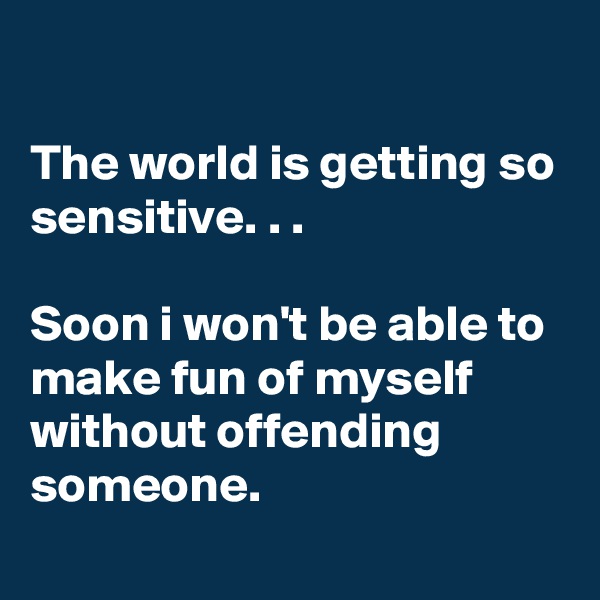 

The world is getting so sensitive. . .

Soon i won't be able to make fun of myself without offending someone.
