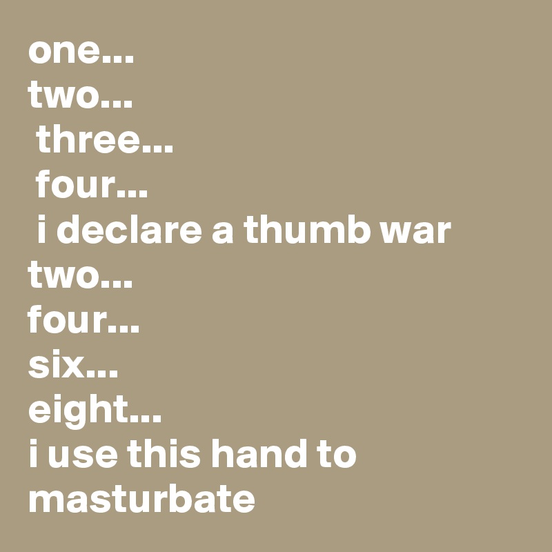 one...
two...
 three...
 four...
 i declare a thumb war
two...
four...
six...
eight...
i use this hand to masturbate