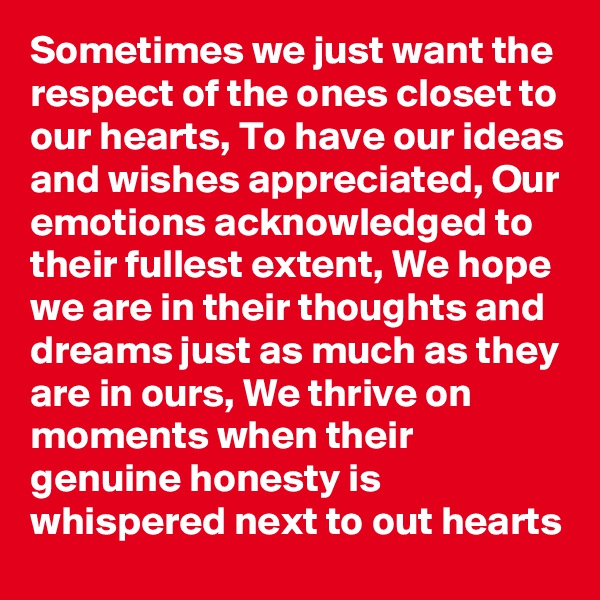 Sometimes we just want the respect of the ones closet to our hearts, To have our ideas and wishes appreciated, Our emotions acknowledged to their fullest extent, We hope we are in their thoughts and dreams just as much as they are in ours, We thrive on moments when their genuine honesty is whispered next to out hearts