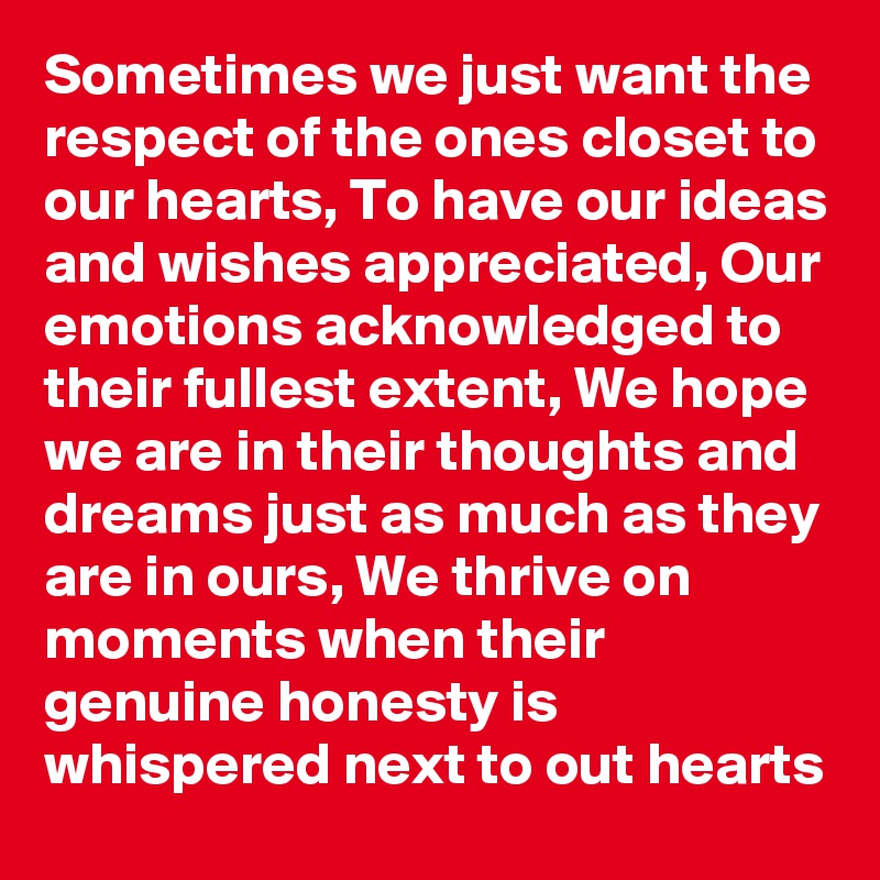 Sometimes we just want the respect of the ones closet to our hearts, To have our ideas and wishes appreciated, Our emotions acknowledged to their fullest extent, We hope we are in their thoughts and dreams just as much as they are in ours, We thrive on moments when their genuine honesty is whispered next to out hearts