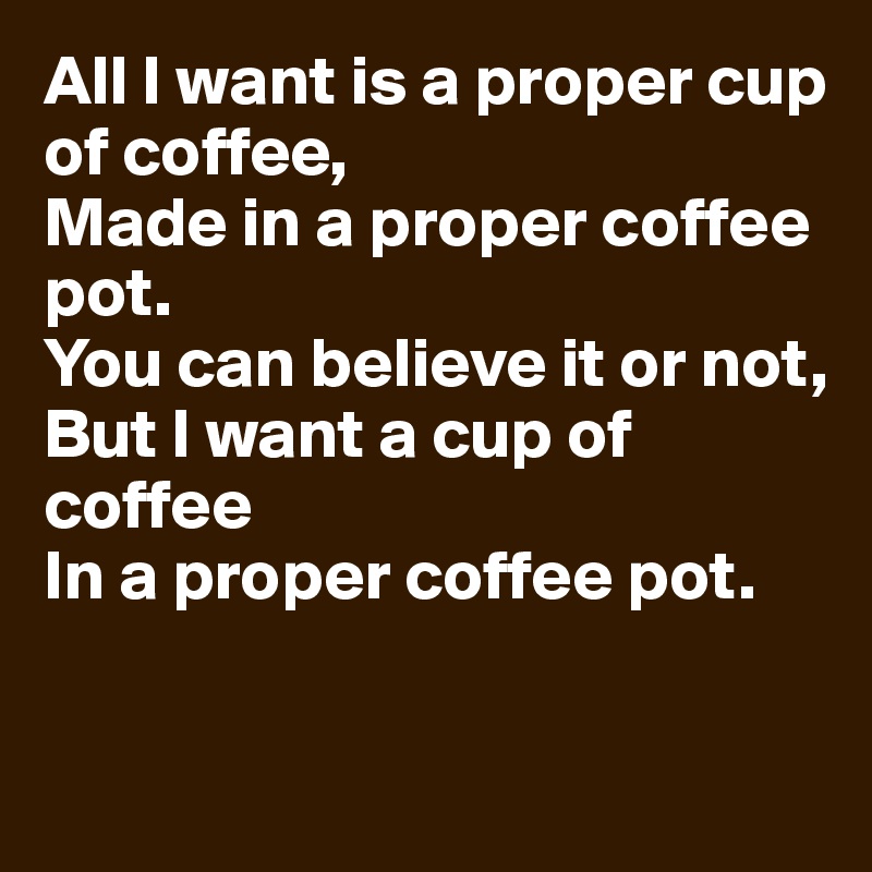 All I want is a proper cup of coffee,
Made in a proper coffee pot.
You can believe it or not,
But I want a cup of coffee
In a proper coffee pot.


