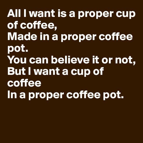 All I want is a proper cup of coffee,
Made in a proper coffee pot.
You can believe it or not,
But I want a cup of coffee
In a proper coffee pot.


