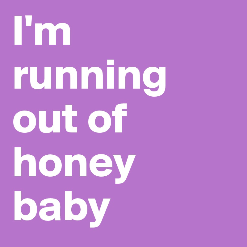 I'm running out of honey baby