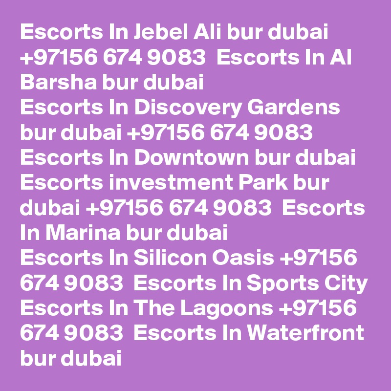 Escorts In Jebel Ali bur dubai +97156 674 9083  Escorts In Al Barsha bur dubai
Escorts In Discovery Gardens bur dubai +97156 674 9083  Escorts In Downtown bur dubai
Escorts investment Park bur dubai +97156 674 9083  Escorts In Marina bur dubai
Escorts In Silicon Oasis +97156 674 9083  Escorts In Sports City
Escorts In The Lagoons +97156 674 9083  Escorts In Waterfront bur dubai