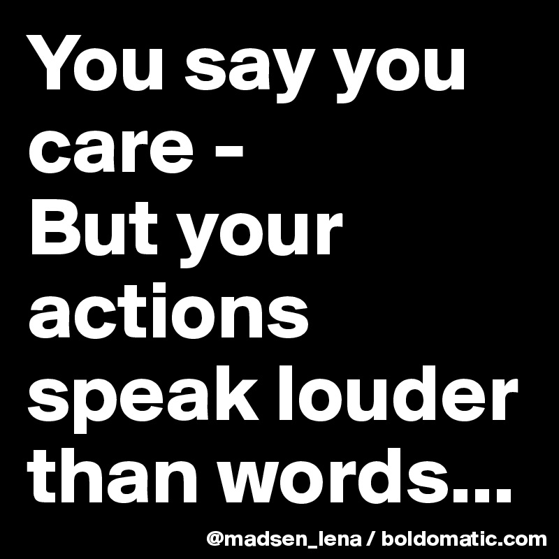 You say you care - 
But your actions speak louder than words...