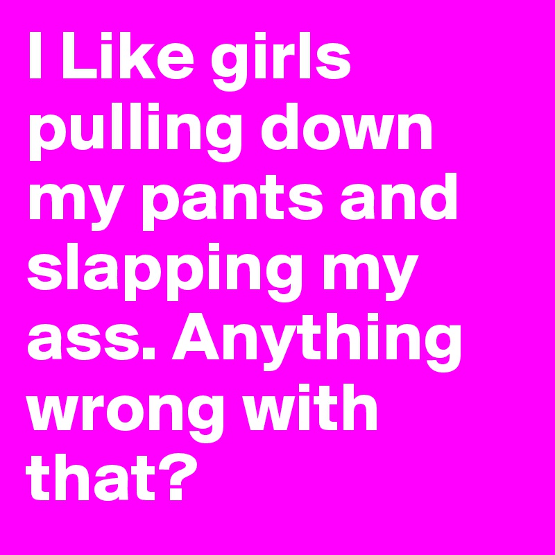 I Like girls pulling down my pants and slapping my ass. Anything wrong with that?