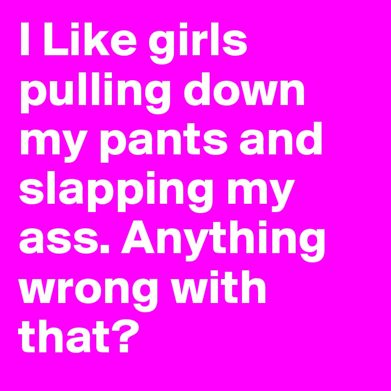 I Like girls pulling down my pants and slapping my ass. Anything wrong with that?