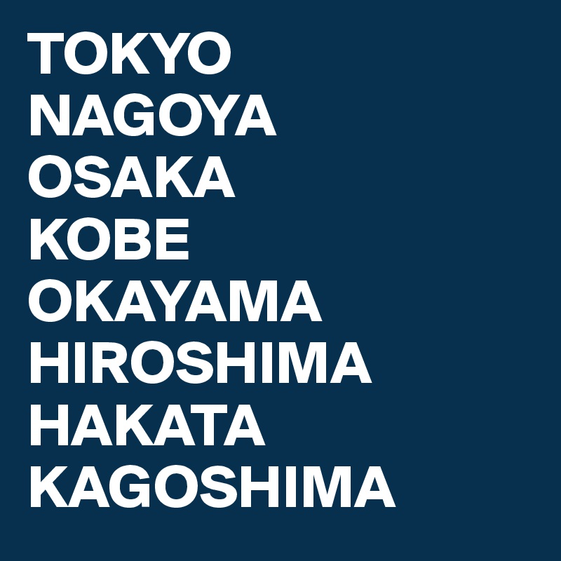 TOKYO
NAGOYA
OSAKA
KOBE
OKAYAMA
HIROSHIMA
HAKATA
KAGOSHIMA