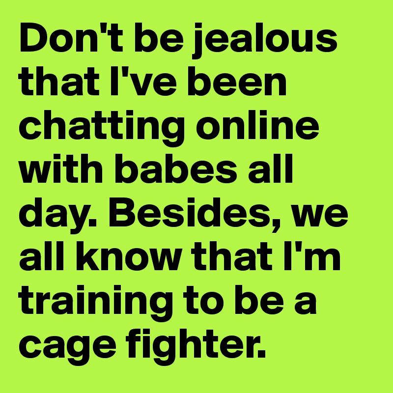 Don't be jealous that I've been chatting online with babes all day. Besides, we all know that I'm training to be a cage fighter.