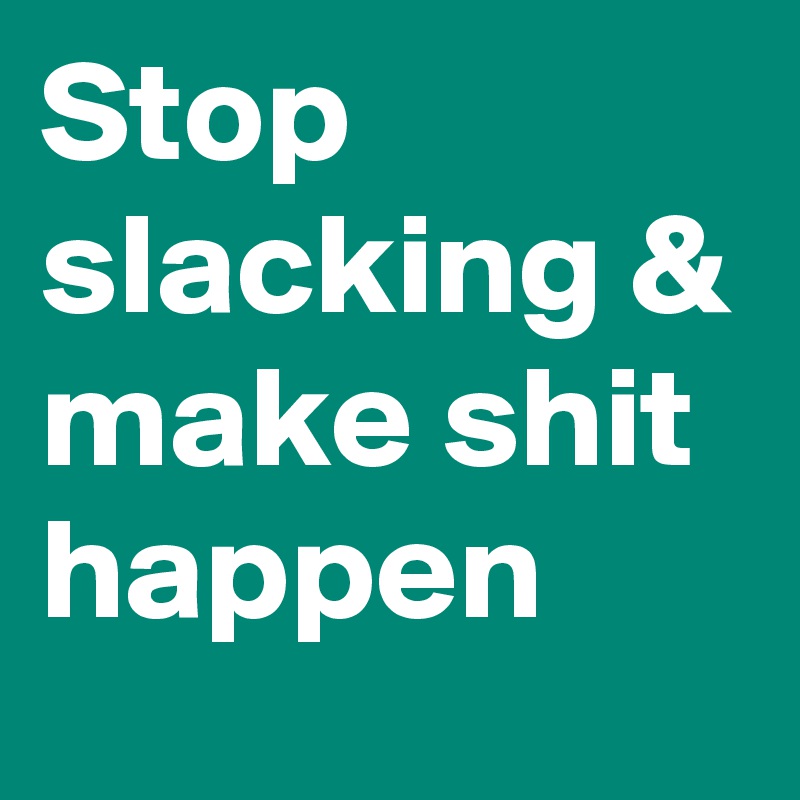 Stop slacking & make shit happen
