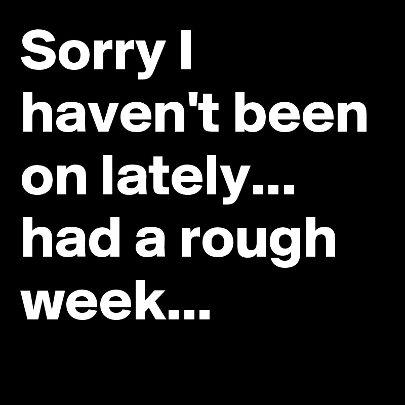 Sorry I haven't been on lately... had a rough week...