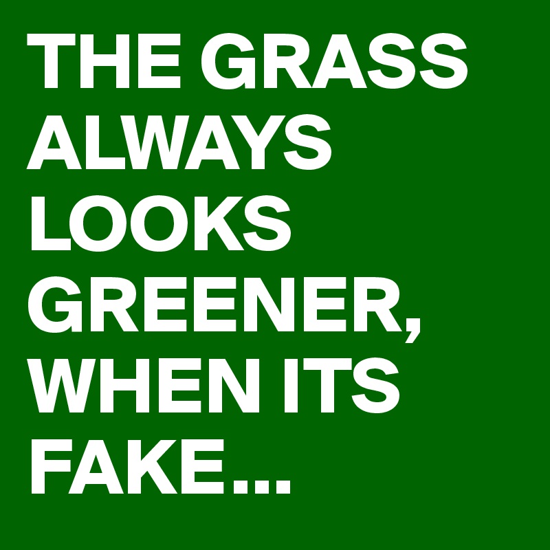 THE GRASS ALWAYS LOOKS GREENER, WHEN ITS FAKE...