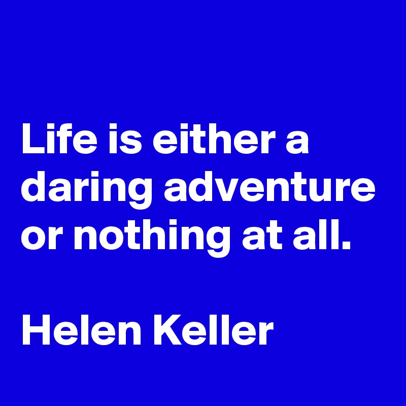 

Life is either a daring adventure or nothing at all.

Helen Keller