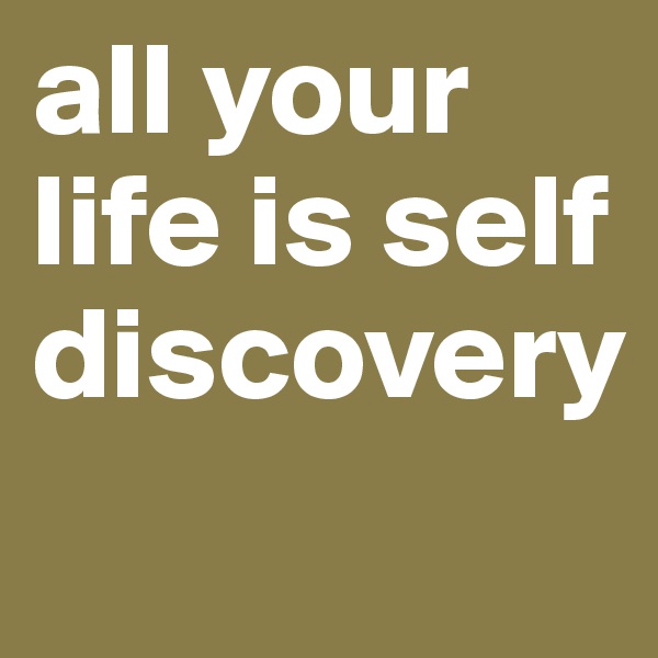 all your life is self discovery

