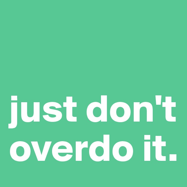 

just don't overdo it.