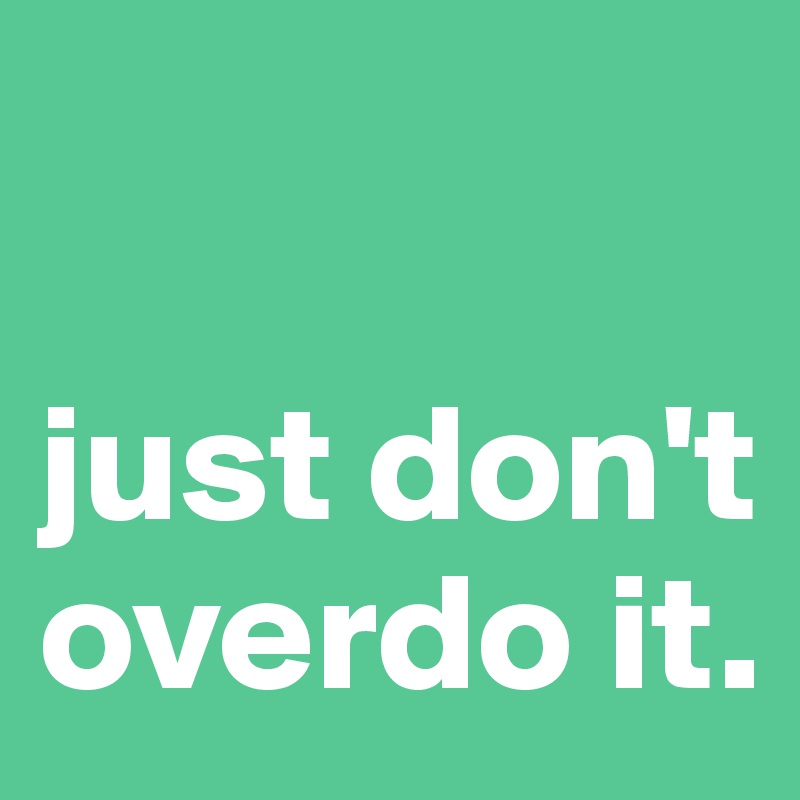 

just don't overdo it.