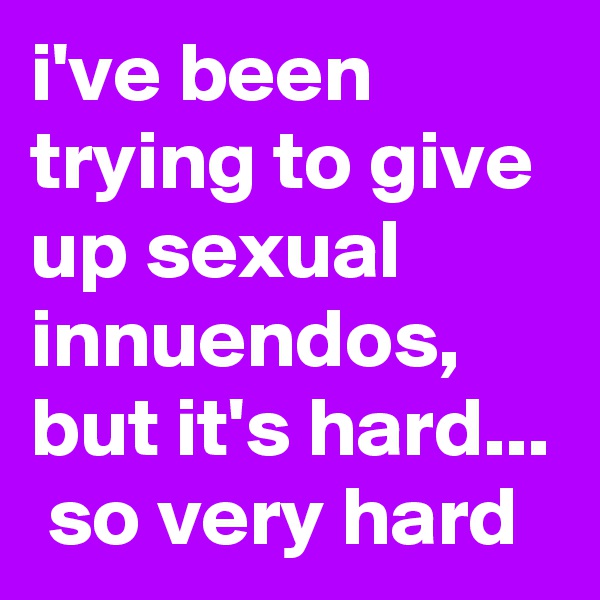 i've been trying to give up sexual innuendos, but it's hard...  so very hard
