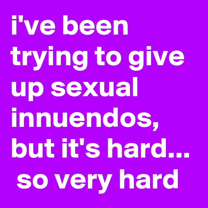i've been trying to give up sexual innuendos, but it's hard...  so very hard