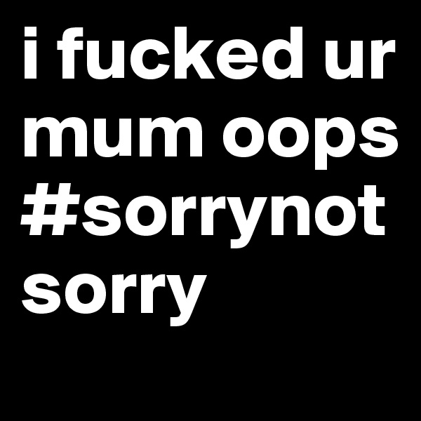 i fucked ur mum oops #sorrynotsorry