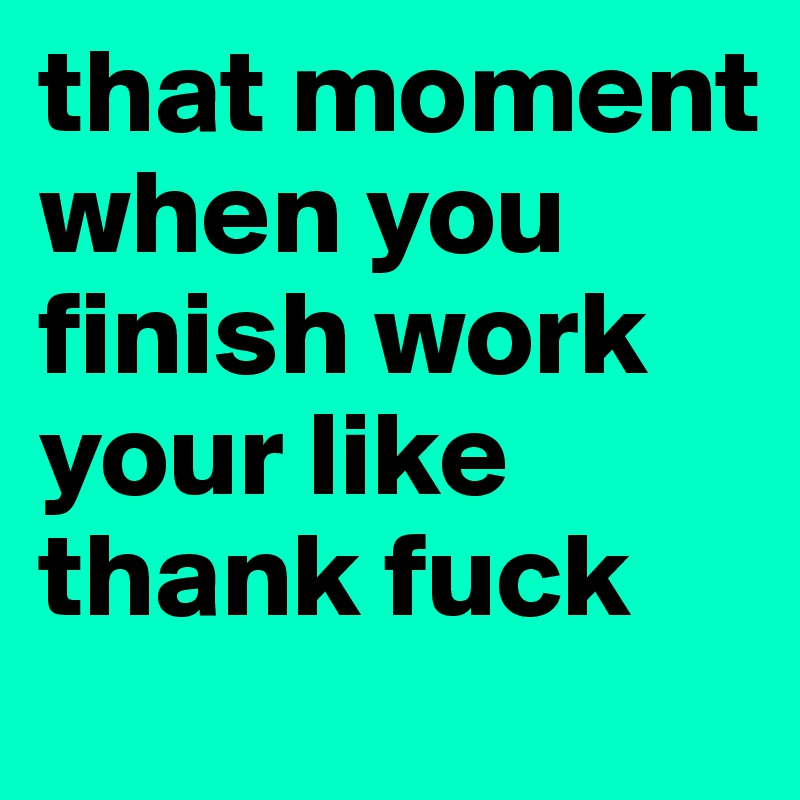that moment when you finish work your like thank fuck 
