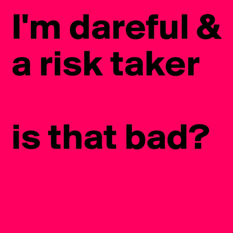 I'm dareful & a risk taker 

is that bad?

